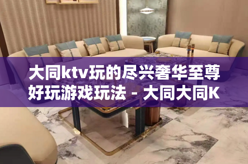 大同ktv玩的尽兴奢华至尊好玩游戏玩法 - 大同大同KTV大全 