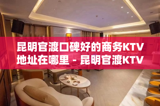 昆明官渡口碑好的商务KTV地址在哪里 - 昆明官渡KTV大全 