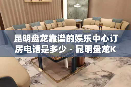 昆明盘龙靠谱的娱乐中心订房电话是多少 - 昆明盘龙KTV大全 
