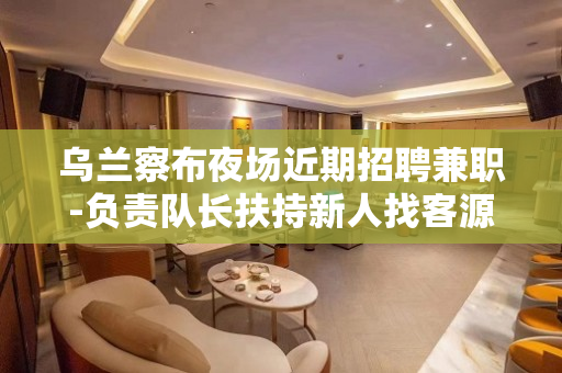 乌兰察布夜场近期招聘兼职-负责队长扶持新人找客源