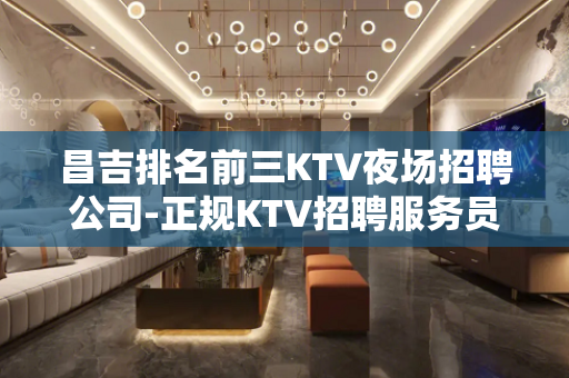昌吉排名前三KTV夜场招聘公司-正规KTV招聘服务员