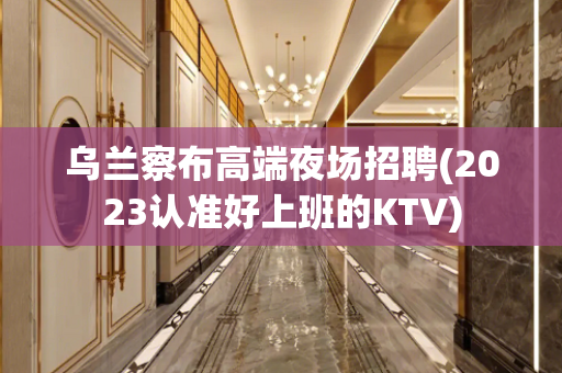 乌兰察布高端夜场招聘(2023认准好上班的KTV)
