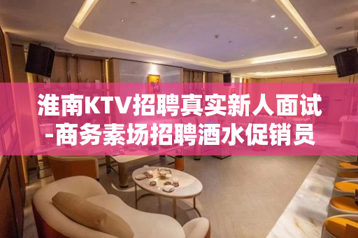 淮南KTV招聘真实新人面试-商务素场招聘酒水促销员信息