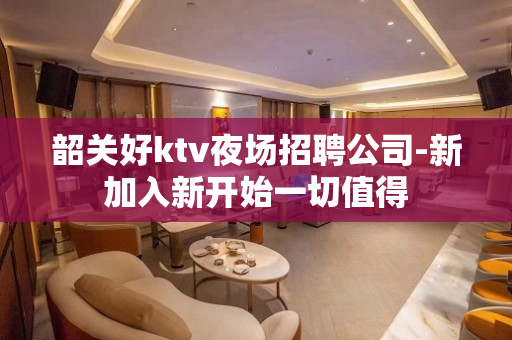 韶关好ktv夜场招聘公司-新加入新开始一切值得