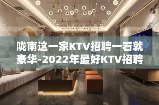 陇南这一家KTV招聘一看就豪华-2022年最好KTV招聘服务