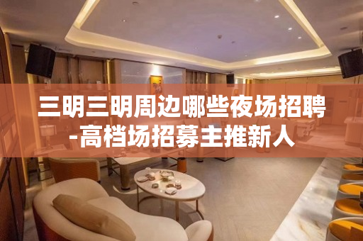 三明三明周边哪些夜场招聘-高档场招募主推新人