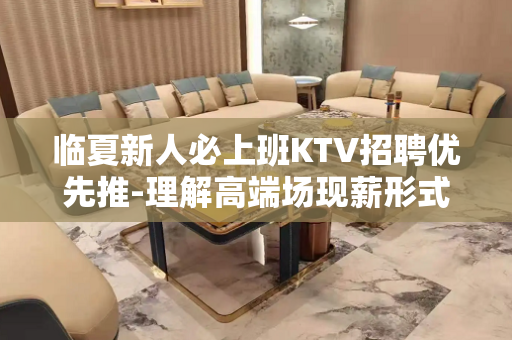 临夏新人必上班KTV招聘优先推-理解高端场现薪形式