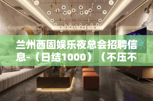 兰州西固娱乐夜总会招聘信息-（日结1000）（不压不扣）
