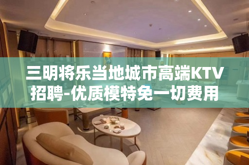 三明将乐当地城市高端KTV招聘-优质模特免一切费用欢迎加入