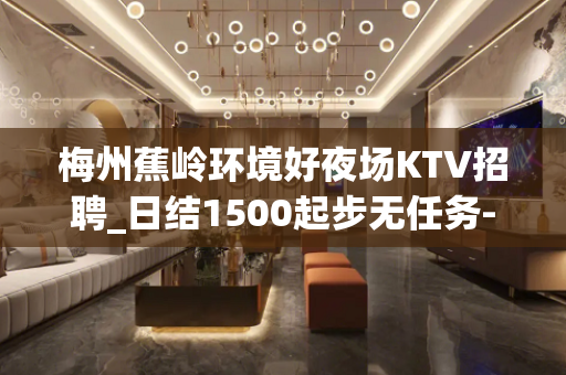梅州蕉岭环境好夜场KTV招聘_日结1500起步无任务-无压力
