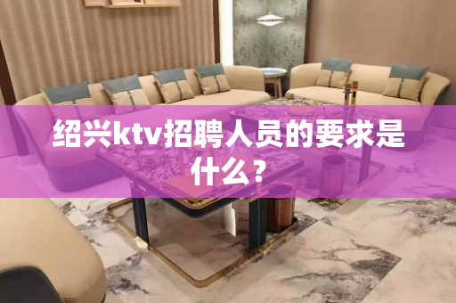 绍兴ktv招聘人员的要求是什么？