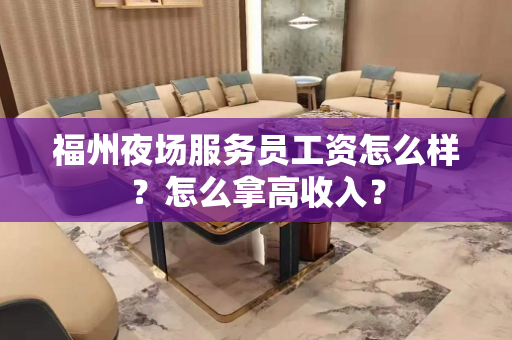 福州夜场服务员工资怎么样？怎么拿高收入？