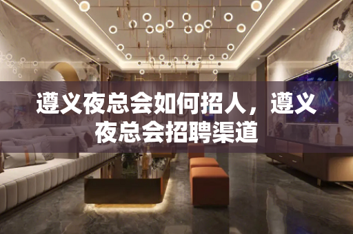 遵义夜总会如何招人，遵义夜总会招聘渠道