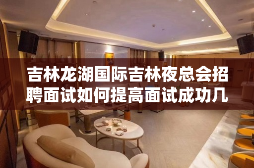 吉林龙湖国际吉林夜总会招聘面试如何提高面试成功几率