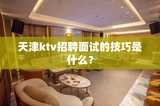 天津ktv招聘面试的技巧是什么？