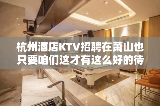 杭州酒店KTV招聘在萧山也只要咱们这才有这么好的待遇