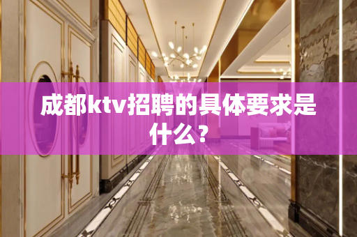 成都ktv招聘的具体要求是什么？