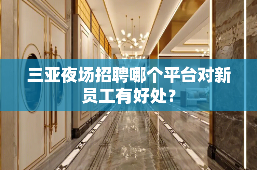 三亚夜场招聘哪个平台对新员工有好处？