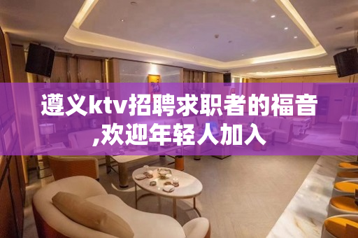 遵义ktv招聘求职者的福音,欢迎年轻人加入