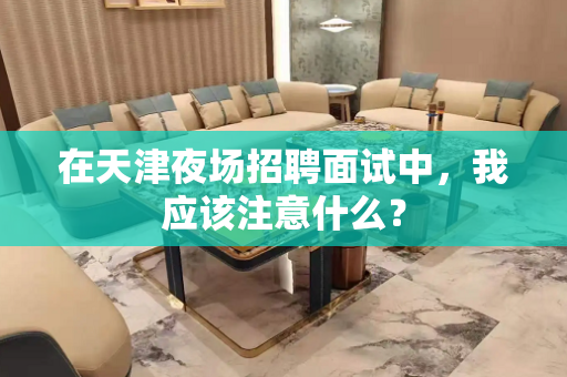 在天津夜场招聘面试中，我应该注意什么？