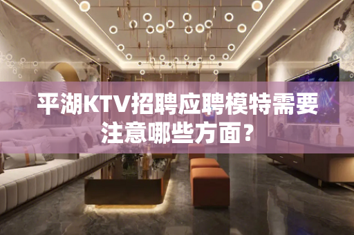 平湖KTV招聘应聘模特需要注意哪些方面？