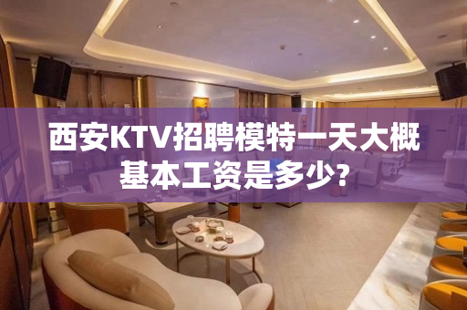 西安KTV招聘模特一天大概基本工资是多少?