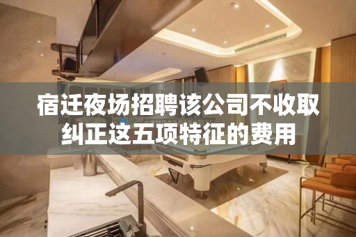 宿迁夜场招聘该公司不收取纠正这五项特征的费用
