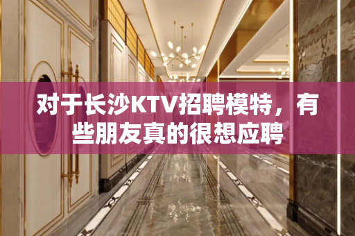 对于长沙KTV招聘模特，有些朋友真的很想应聘