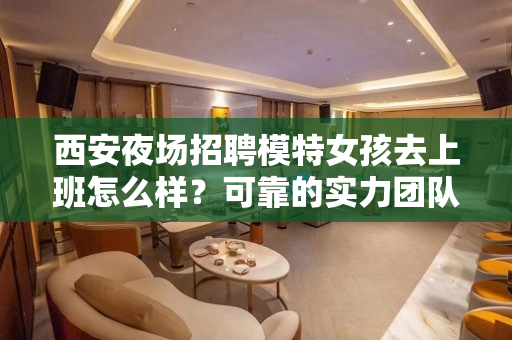 西安夜场招聘模特女孩去上班怎么样？可靠的实力团队