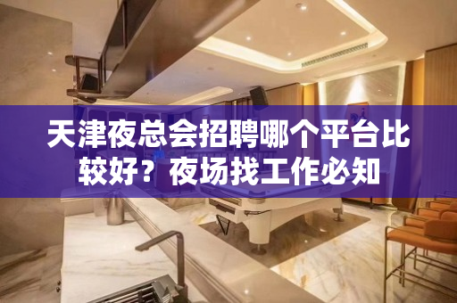 天津夜总会招聘哪个平台比较好？夜场找工作必知