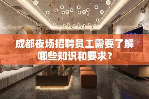 成都夜场招聘员工需要了解哪些知识和要求？