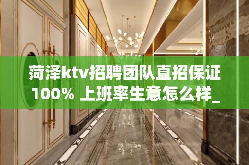 菏泽ktv招聘团队直招保证100% 上班率生意怎么样_好不好