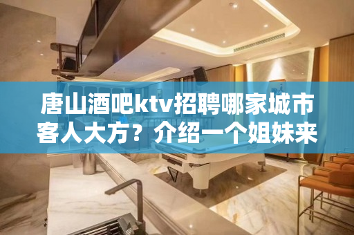 唐山酒吧ktv招聘哪家城市客人大方？介绍一个姐妹来奖励钱