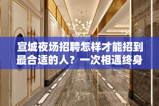 宣城夜场招聘怎样才能招到最合适的人？一次相遇终身朋友
