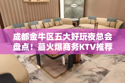 成都金牛区五大好玩夜总会盘点！蕞火爆商务KTV推荐 - 成都金牛KTV大全 