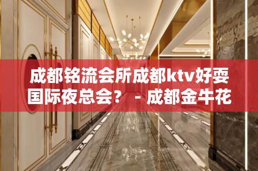 成都铭流会所成都ktv好耍国际夜总会？ - 成都金牛花牌坊KTV大全 
