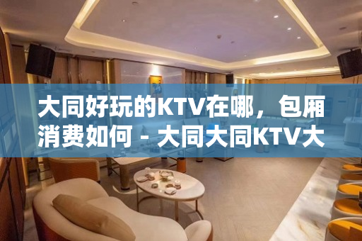 大同好玩的KTV在哪，包厢消费如何 - 大同大同KTV大全 