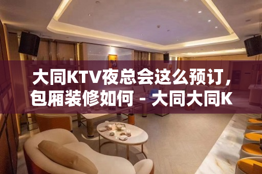 大同KTV夜总会这么预订，包厢装修如何 - 大同大同KTV大全 