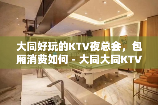 大同好玩的KTV夜总会，包厢消费如何 - 大同大同KTV大全 