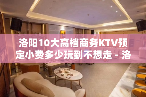 洛阳10大高档商务KTV预定小费多少玩到不想走 - 洛阳洛宁KTV大全 