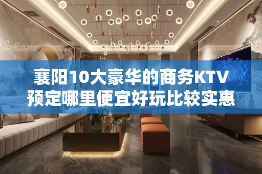 襄阳10大豪华的商务KTV预定哪里便宜好玩比较实惠消费明细表 - 襄阳宜城KTV大全 