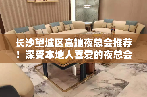 长沙望城区高端夜总会推荐！深受本地人喜爱的夜总会 - 长沙望城KTV大全 