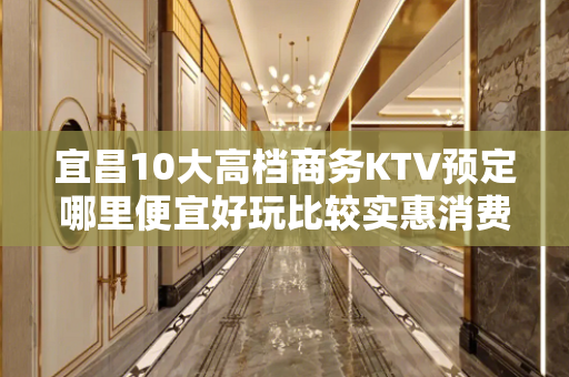 宜昌10大高档商务KTV预定哪里便宜好玩比较实惠消费明细表 - 宜昌兴山KTV大全 