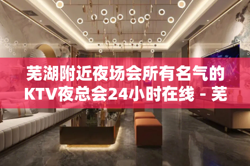 芜湖附近夜场会所有名气的KTV夜总会24小时在线 - 芜湖鸠江KTV大全 