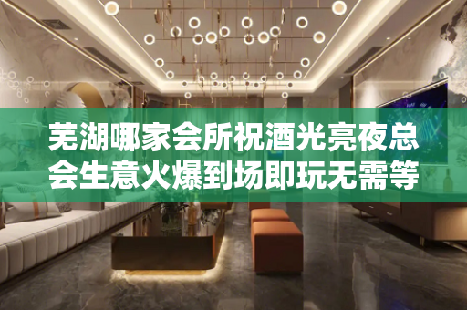 芜湖哪家会所祝酒光亮夜总会生意火爆到场即玩无需等 - 芜湖繁昌KTV大全 