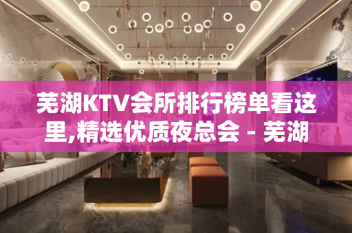 芜湖KTV会所排行榜单看这里,精选优质夜总会 - 芜湖镜湖KTV大全 