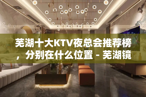 芜湖十大KTV夜总会推荐榜，分别在什么位置 - 芜湖镜湖KTV大全 