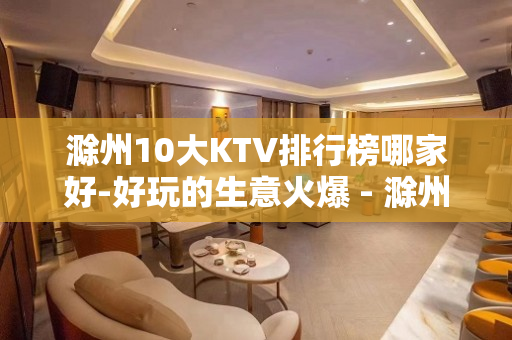 滁州10大KTV排行榜哪家好-好玩的生意火爆 - 滁州全椒KTV大全 