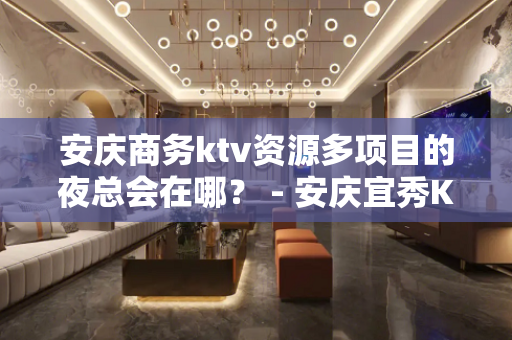 安庆商务ktv资源多项目的夜总会在哪？ - 安庆宜秀KTV大全 