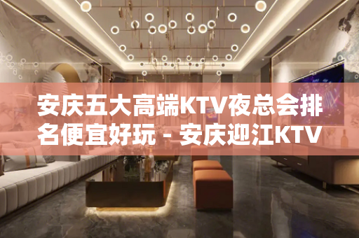 安庆五大高端KTV夜总会排名便宜好玩 - 安庆迎江KTV大全 